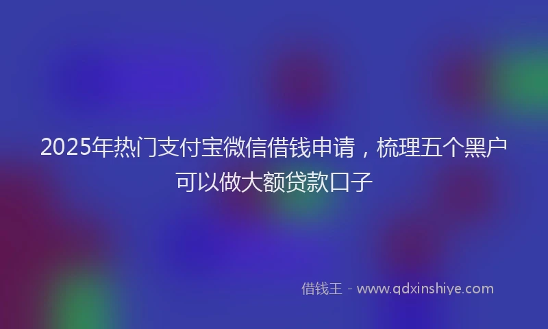 2025年热门支付宝微信借钱申请，梳理五个黑户可以做大额贷款口子