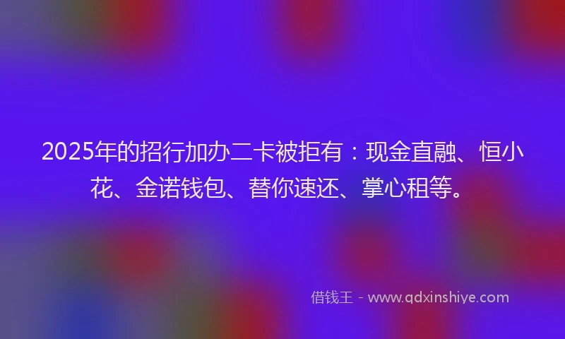2025年的招行加办二卡被拒有：现金直融、恒小花、金诺钱包、替你速还、掌心租等。