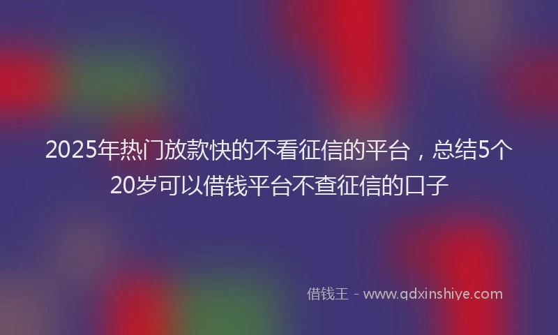 2025年热门放款快的不看征信的平台，总结5个20岁可以借钱平台不查征信的口子