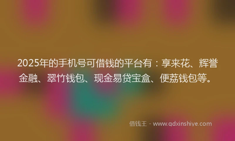 2025年的手机号可借钱的平台有：享来花、辉誉金融、翠竹钱包、现金易贷宝盒、便荔钱包等。