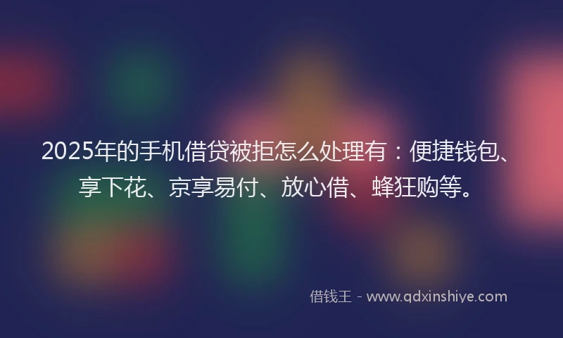 2025年的手机借贷被拒怎么处理有：便捷钱包、享下花、京享易付、放心借、蜂狂购等。