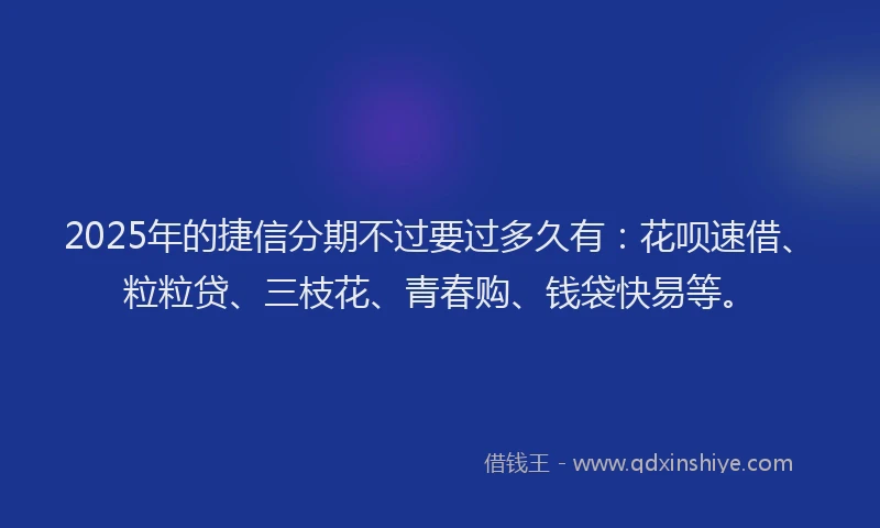 2025年的捷信分期不过要过多久有：花呗速借、粒粒贷、三枝花、青春购、钱袋快易等。