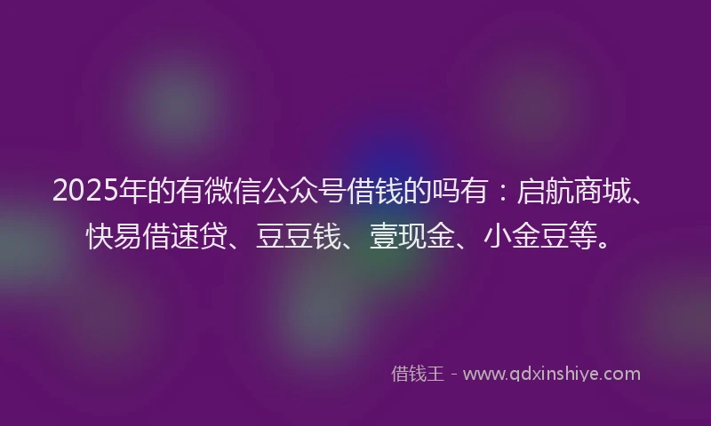 2025年的有微信公众号借钱的吗有：启航商城、快易借速贷、豆豆钱、壹现金、小金豆等。
