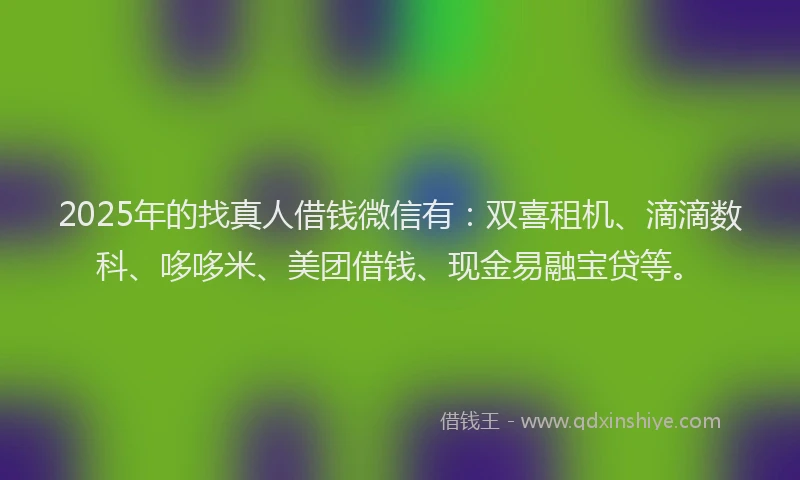 2025年的找真人借钱微信有：双喜租机、滴滴数科、哆哆米、美团借钱、现金易融宝贷等。