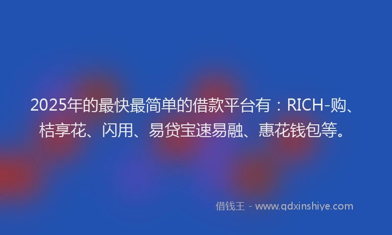 2025年的最快最简单的借款平台有：RICH-购、桔享花、闪用、易贷宝速易融、惠花钱包等。