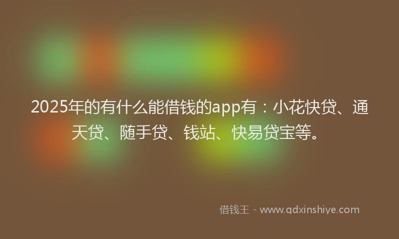 2025年的有什么能借钱的app有：小花快贷、通天贷、随手贷、钱站、快易贷宝等。
