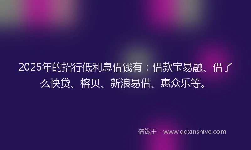2025年的招行低利息借钱有：借款宝易融、借了么快贷、榕贝、新浪易借、惠众乐等。