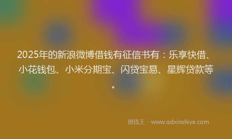 2025年的新浪微博借钱有征信书有：乐享快借、小花钱包、小米分期宝、闪贷宝易、星辉贷款等。