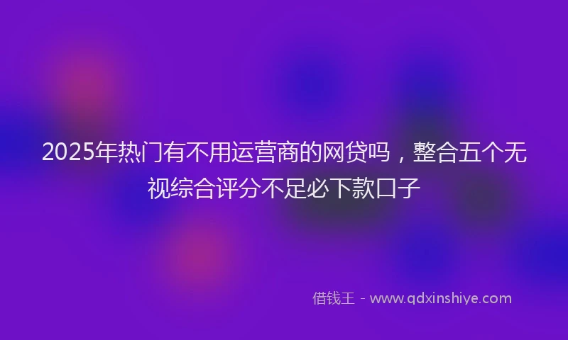 2025年热门有不用运营商的网贷吗，整合五个无视综合评分不足必下款口子