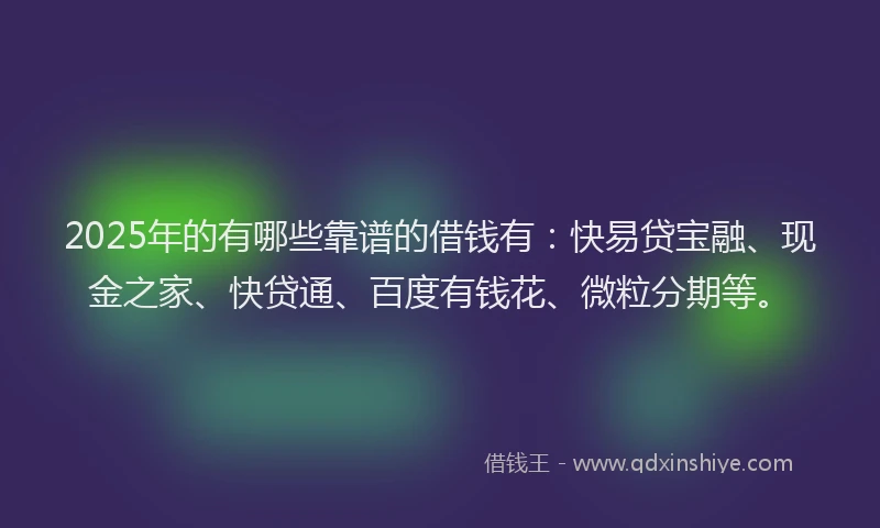 2025年的有哪些靠谱的借钱有：快易贷宝融、现金之家、快贷通、百度有钱花、微粒分期等。