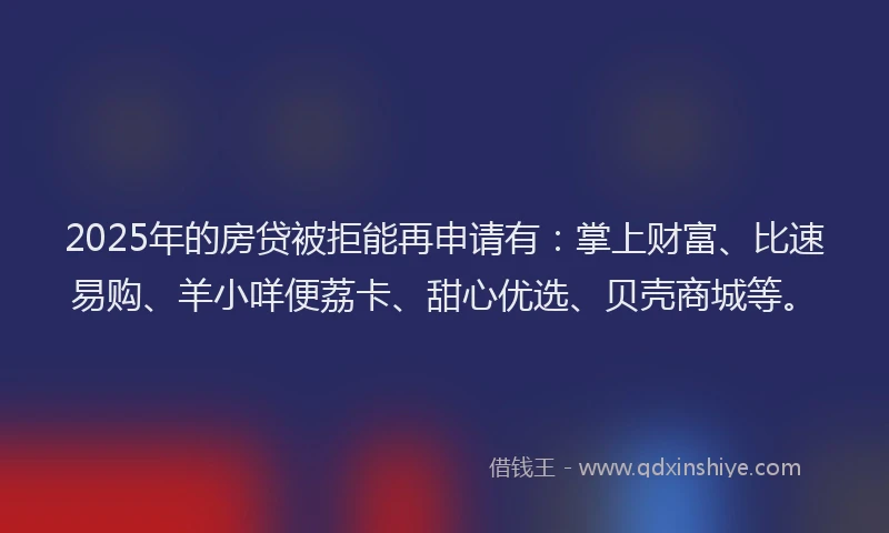 2025年的房贷被拒能再申请有：掌上财富、比速易购、羊小咩便荔卡、甜心优选、贝壳商城等。