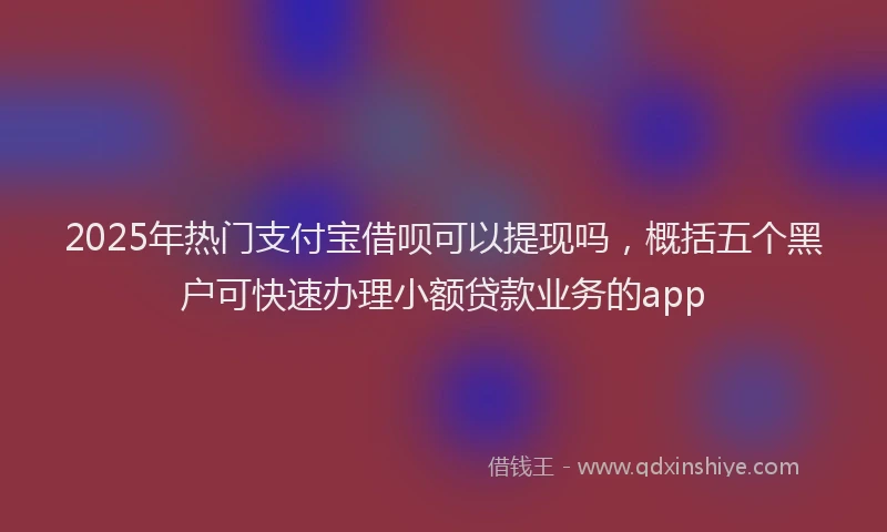 2025年热门支付宝借呗可以提现吗，概括五个黑户可快速办理小额贷款业务的app