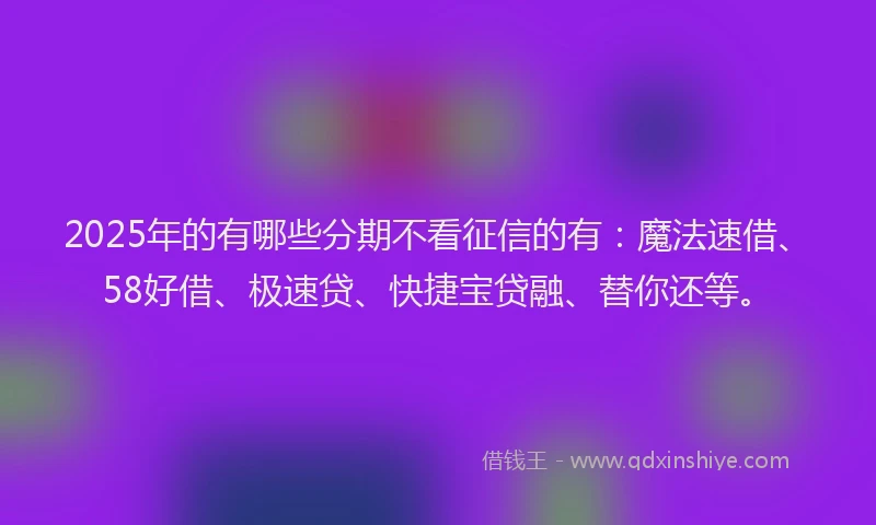 2025年的有哪些分期不看征信的有：魔法速借、58好借、极速贷、快捷宝贷融、替你还等。