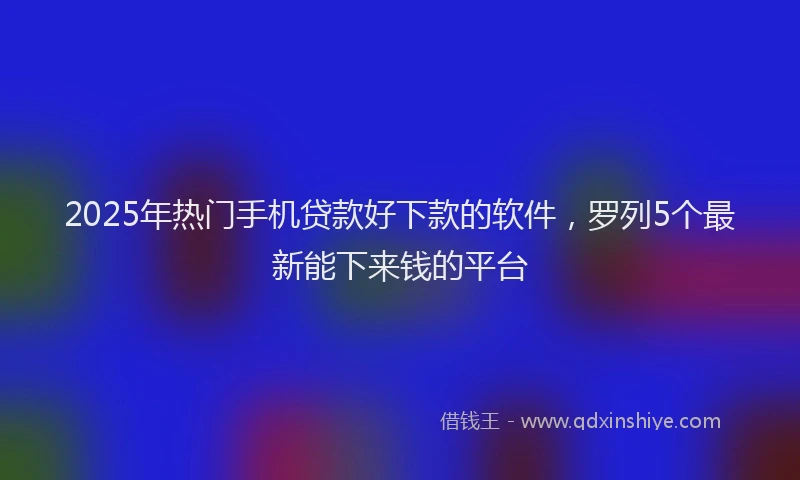 2025年热门手机贷款好下款的软件，罗列5个最新能下来钱的平台