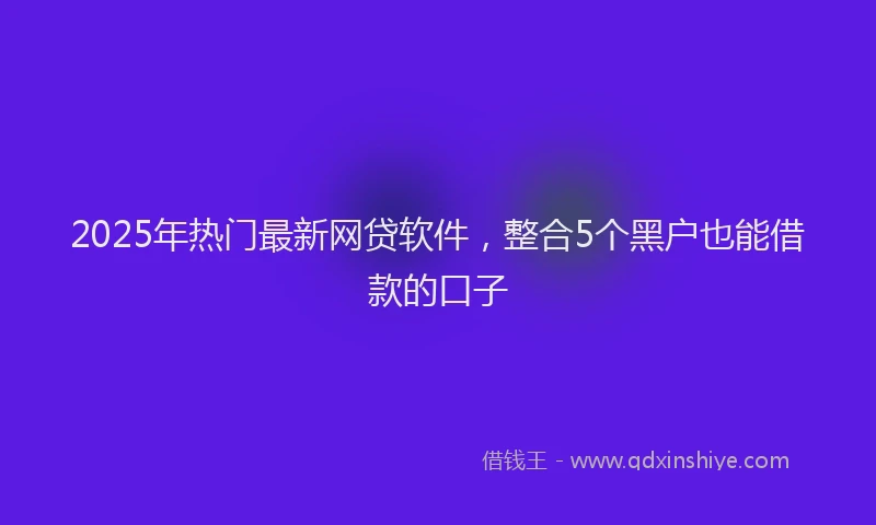 2025年热门最新网贷软件，整合5个黑户也能借款的口子