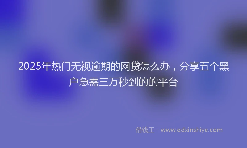 2025年热门无视逾期的网贷怎么办，分享五个黑户急需三万秒到的的平台