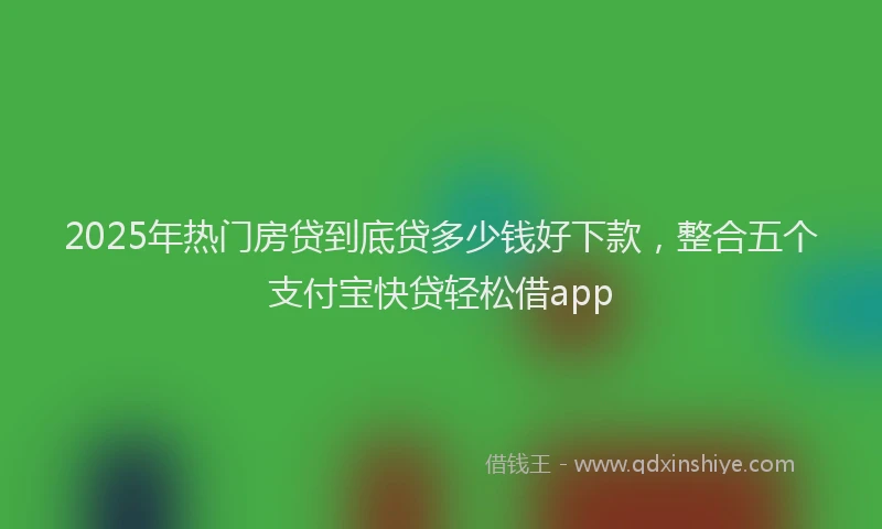 2025年热门房贷到底贷多少钱好下款，整合五个支付宝快贷轻松借app