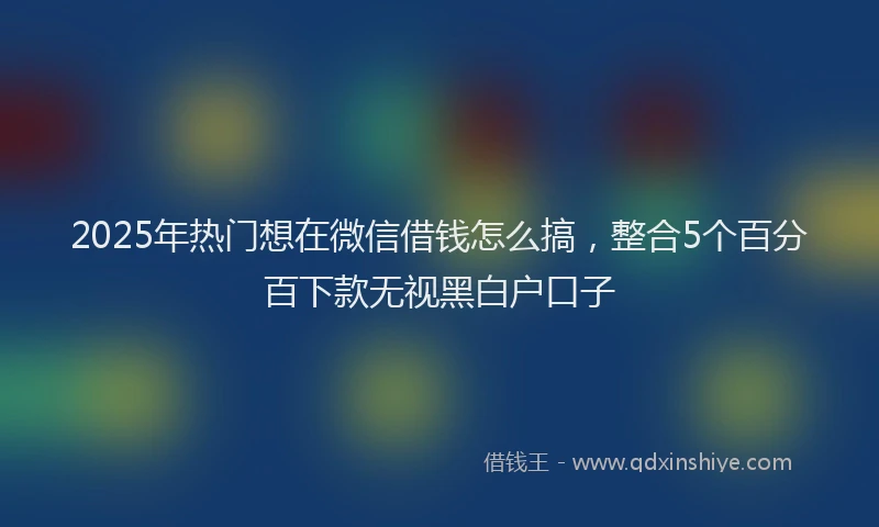 2025年热门想在微信借钱怎么搞，整合5个百分百下款无视黑白户口子