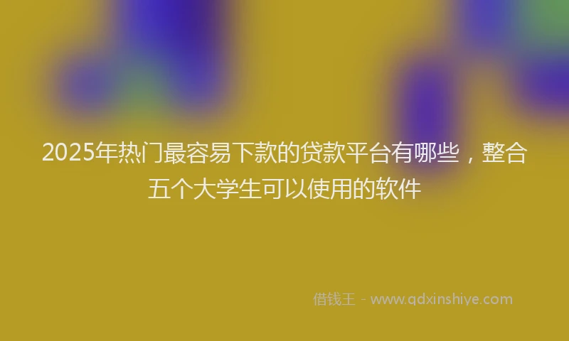 2025年热门最容易下款的贷款平台有哪些，整合五个大学生可以使用的软件