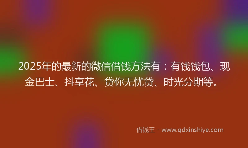 2025年的最新的微信借钱方法有：有钱钱包、现金巴士、抖享花、贷你无忧贷、时光分期等。
