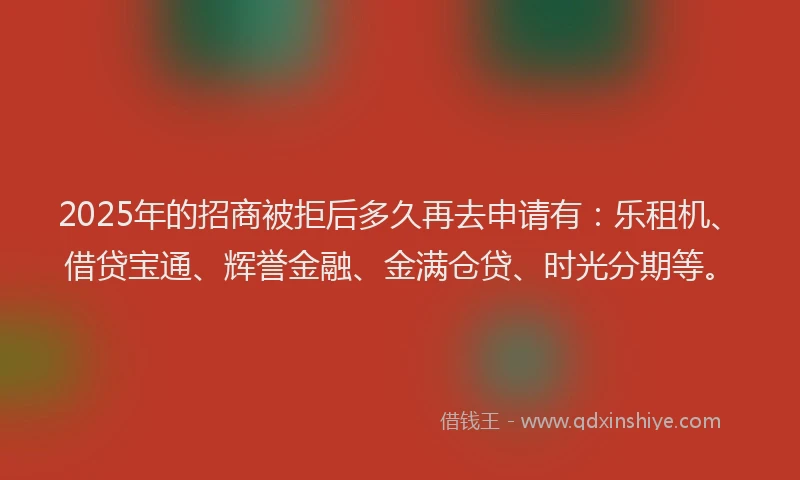 2025年的招商被拒后多久再去申请有：乐租机、借贷宝通、辉誉金融、金满仓贷、时光分期等。