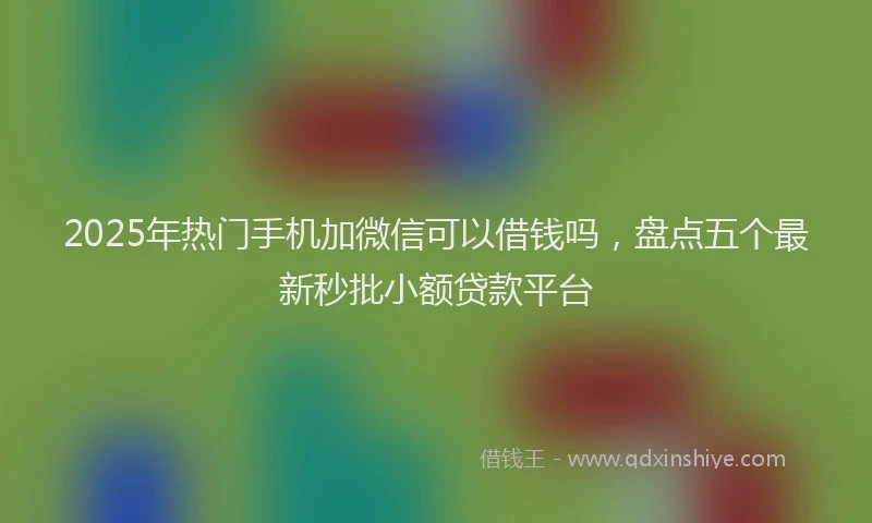 2025年热门手机加微信可以借钱吗，盘点五个最新秒批小额贷款平台