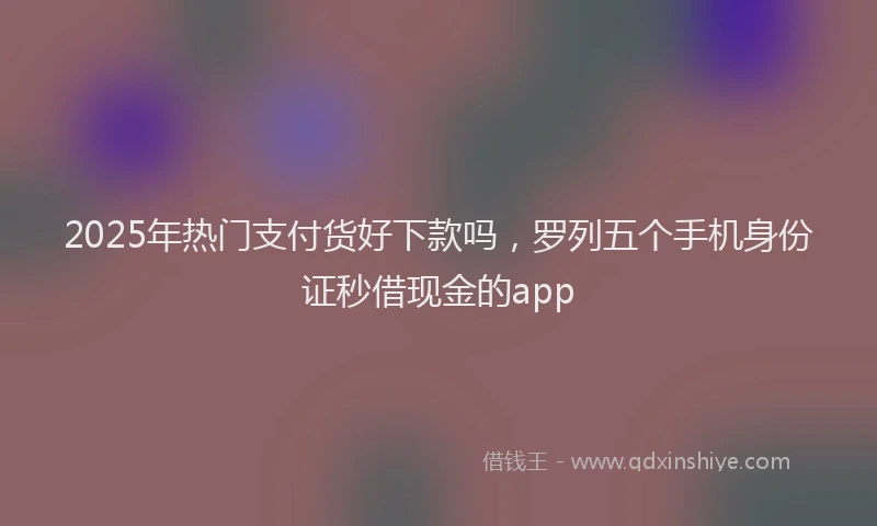 2025年热门支付货好下款吗，罗列五个手机身份证秒借现金的app