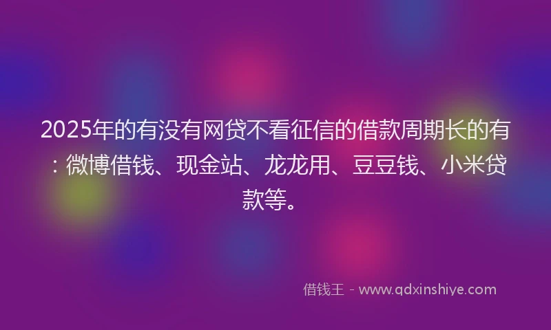 2025年的有没有网贷不看征信的借款周期长的有：微博借钱、现金站、龙龙用、豆豆钱、小米贷款等。
