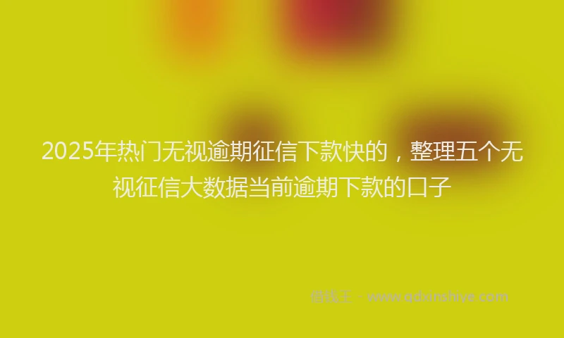 2025年热门无视逾期征信下款快的，整理五个无视征信大数据当前逾期下款的口子
