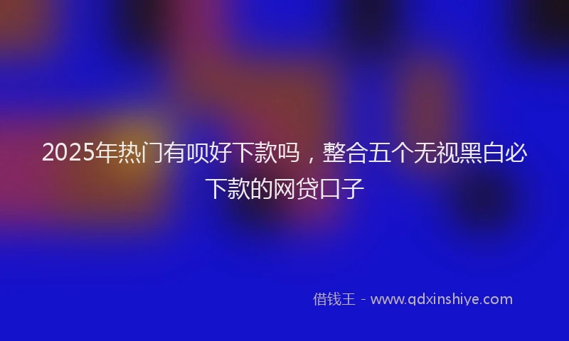 2025年热门有呗好下款吗，整合五个无视黑白必下款的网贷口子