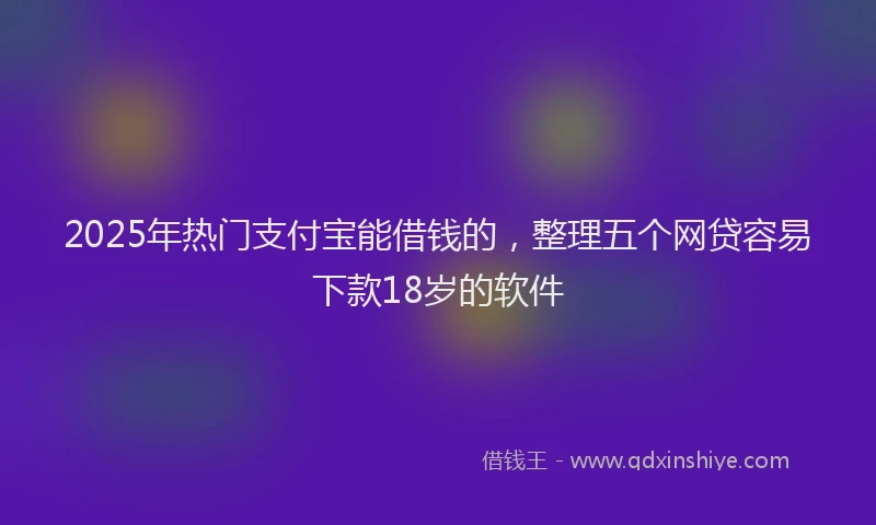 2025年热门支付宝能借钱的，整理五个网贷容易下款18岁的软件