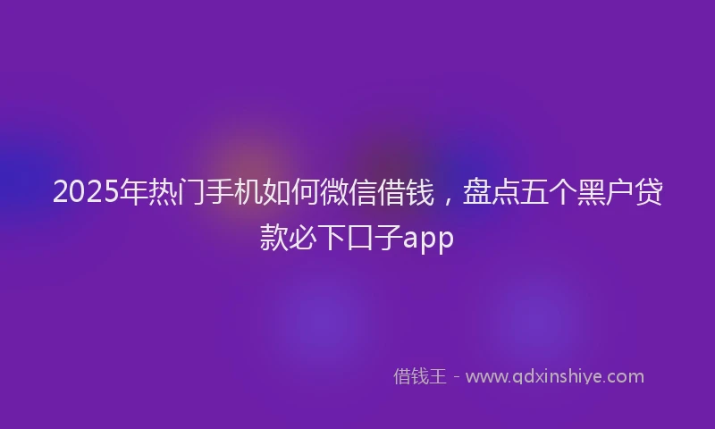 2025年热门手机如何微信借钱，盘点五个黑户贷款必下口子app