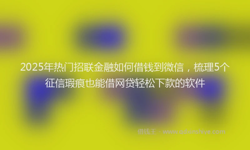 2025年热门招联金融如何借钱到微信，梳理5个征信瑕疵也能借网贷轻松下款的软件
