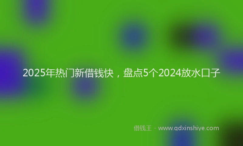 2025年热门新借钱快，盘点5个2024放水口子