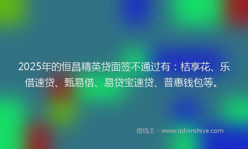 2025年的恒昌精英贷面签不通过有：桔享花、乐借速贷、甄易借、易贷宝速贷、普惠钱包等。