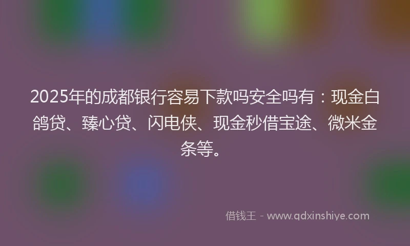 2025年的成都银行容易下款吗安全吗有：现金白鸽贷、臻心贷、闪电侠、现金秒借宝途、微米金条等。