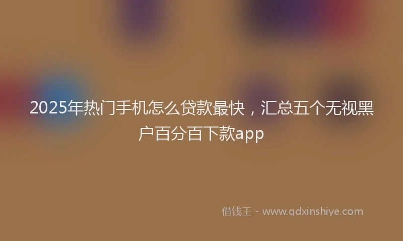 2025年热门手机怎么贷款最快，汇总五个无视黑户百分百下款app