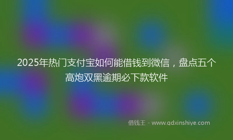 2025年热门支付宝如何能借钱到微信，盘点五个高炮双黑逾期必下款软件