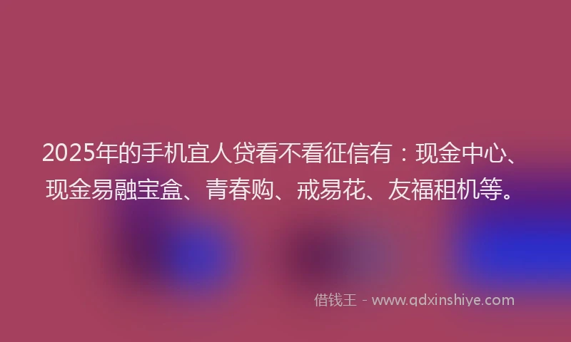 2025年的手机宜人贷看不看征信有：现金中心、现金易融宝盒、青春购、戒易花、友福租机等。