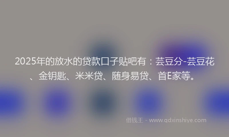 2025年的放水的贷款口子贴吧有：芸豆分-芸豆花、金钥匙、米米贷、随身易贷、首E家等。