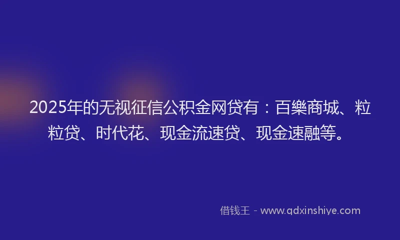 2025年的无视征信公积金网贷有：百樂商城、粒粒贷、时代花、现金流速贷、现金速融等。