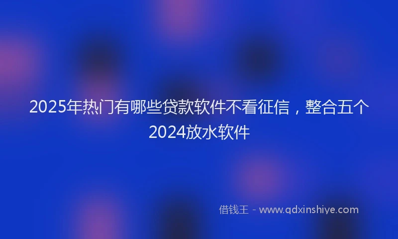 2025年热门有哪些贷款软件不看征信，整合五个2024放水软件