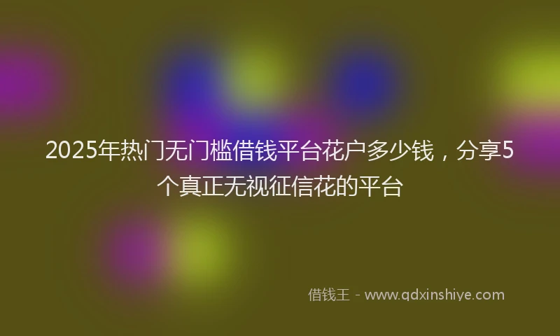 2025年热门无门槛借钱平台花户多少钱，分享5个真正无视征信花的平台