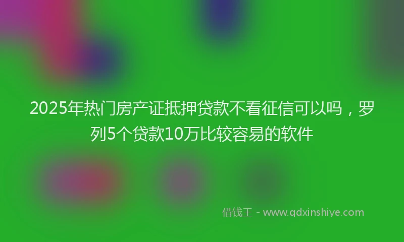 2025年热门房产证抵押贷款不看征信可以吗，罗列5个贷款10万比较容易的软件