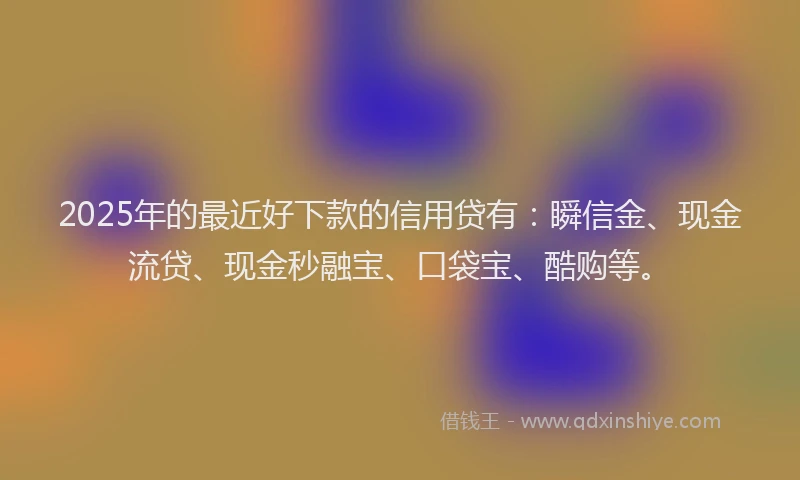 2025年的最近好下款的信用贷有：瞬信金、现金流贷、现金秒融宝、口袋宝、酷购等。