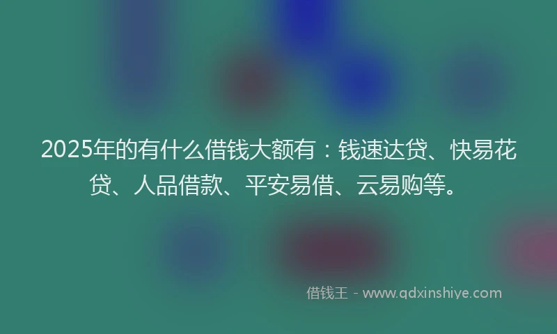2025年的有什么借钱大额有：钱速达贷、快易花贷、人品借款、平安易借、云易购等。