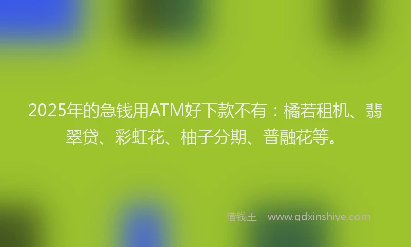 2025年的急钱用ATM好下款不有：橘若租机、翡翠贷、彩虹花、柚子分期、普融花等。