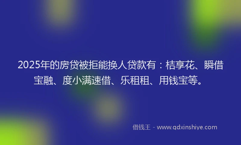 2025年的房贷被拒能换人贷款有：桔享花、瞬借宝融、度小满速借、乐租租、用钱宝等。