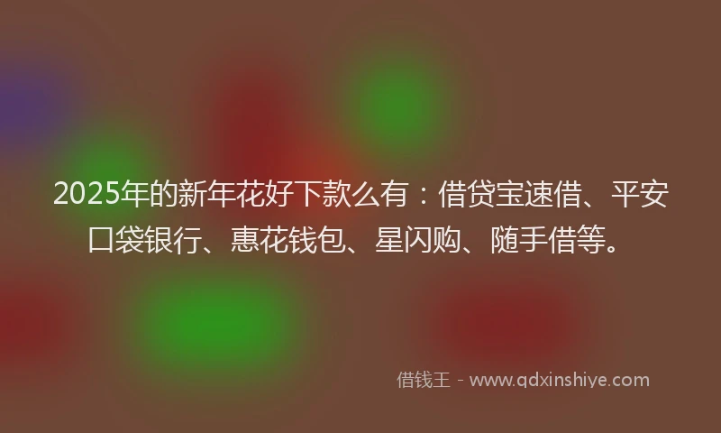 2025年的新年花好下款么有：借贷宝速借、平安口袋银行、惠花钱包、星闪购、随手借等。