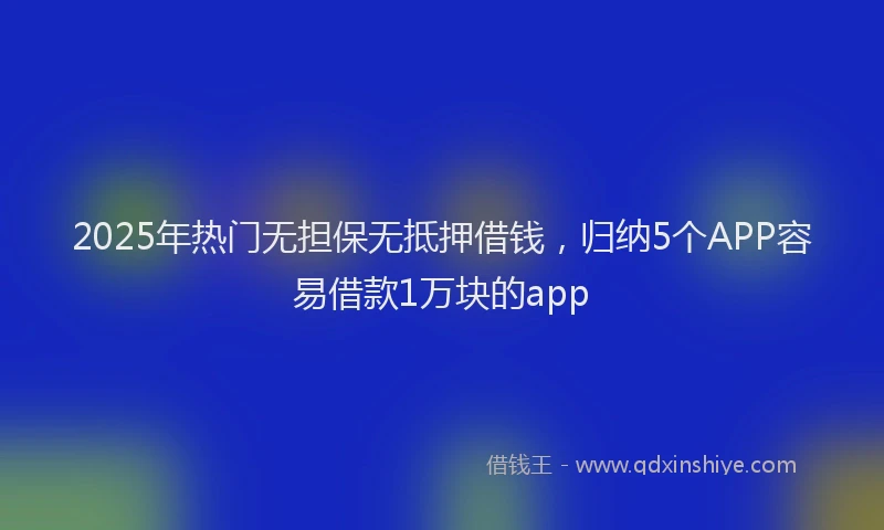 2025年热门无担保无抵押借钱，归纳5个APP容易借款1万块的app